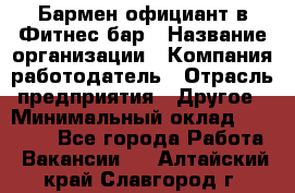 Бармен-официант в Фитнес-бар › Название организации ­ Компания-работодатель › Отрасль предприятия ­ Другое › Минимальный оклад ­ 15 000 - Все города Работа » Вакансии   . Алтайский край,Славгород г.